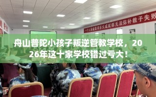舟山普陀小孩子叛逆管教学校，2026年这十家学校错过亏大！