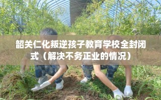 韶关仁化叛逆孩子教育学校全封闭式（解决不务正业的情况）