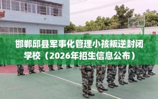 邯郸邱县军事化管理小孩叛逆封闭学校（2026年招生信息公布）