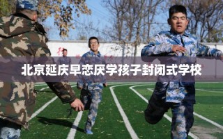 北京延庆早恋厌学孩子封闭式学校