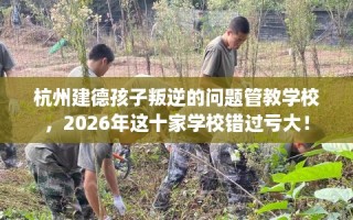 杭州建德孩子叛逆的问题管教学校，2026年这十家学校错过亏大！
