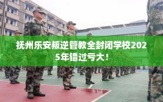 抚州乐安叛逆管教全封闭学校2025年错过亏大！