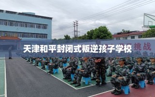 天津和平封闭式叛逆孩子学校