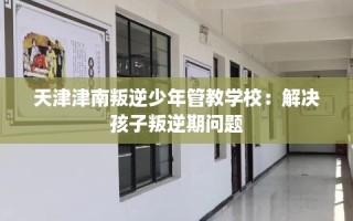 天津津南叛逆少年管教学校：解决孩子叛逆期问题
