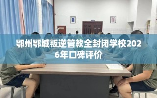 鄂州鄂城叛逆管教全封闭学校2026年口碑评价