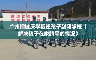 广州增城厌学叛逆孩子封闭学校（解决孩子在家躺平的情况）