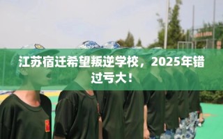 江苏宿迁希望叛逆学校，2025年错过亏大！