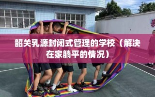 韶关乳源封闭式管理的学校（解决在家躺平的情况）