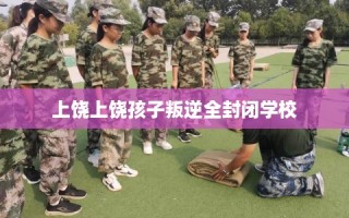 上饶上饶孩子叛逆全封闭学校