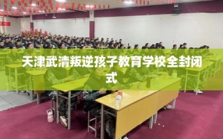 天津武清叛逆孩子教育学校全封闭式