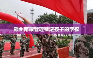 赣州南康管理叛逆孩子的学校