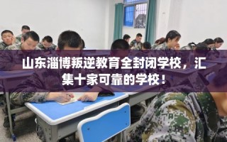 山东淄博叛逆教育全封闭学校，汇集十家可靠的学校！