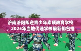 济南济阳叛逆青少年素质教育学校，2025年当地优选学校最新排名推荐!