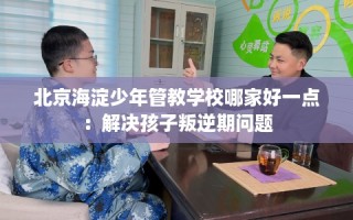 北京海淀少年管教学校哪家好一点：解决孩子叛逆期问题