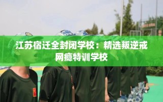 江苏宿迁全封闭学校：精选叛逆戒网瘾特训学校