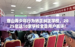 唐山青少年行为矫正纠正学校，2025年这10家学校全是用户真评!