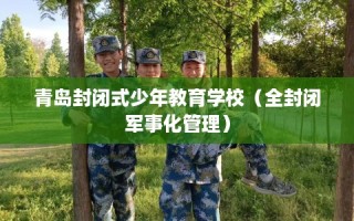 青岛封闭式少年教育学校（全封闭军事化管理）
