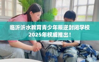 临沂沂水教育青少年叛逆封闭学校2025年权威推出！