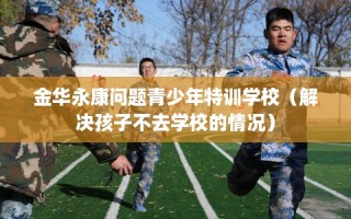 金华永康问题青少年特训学校（解决孩子不去学校的情况）