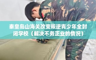 秦皇岛山海关改变叛逆青少年全封闭学校（解决不务正业的情况）