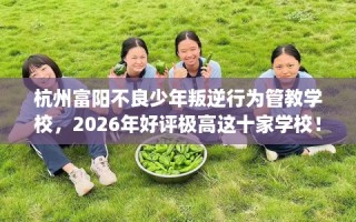 杭州富阳不良少年叛逆行为管教学校，2026年好评极高这十家学校！