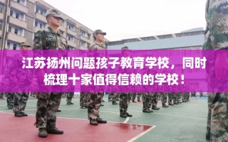 江苏扬州问题孩子教育学校，同时梳理十家值得信赖的学校！