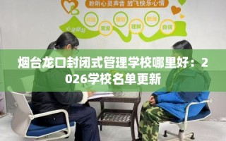 烟台龙口封闭式管理学校哪里好：2026学校名单更新