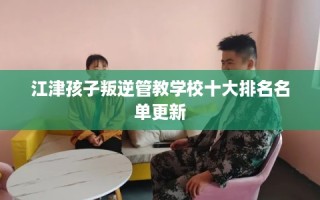 江津孩子叛逆管教学校十大排名名单更新