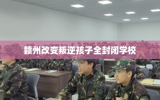 赣州改变叛逆孩子全封闭学校