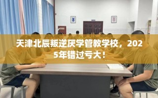 天津北辰叛逆厌学管教学校，2025年错过亏大！