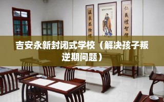 吉安永新封闭式学校（解决孩子叛逆期问题）