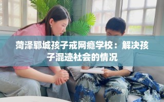 菏泽郓城孩子戒网瘾学校：解决孩子混迹社会的情况