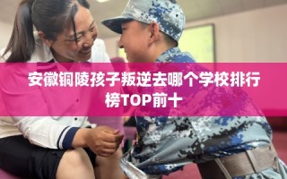 安徽铜陵孩子叛逆去哪个学校排行榜TOP前十