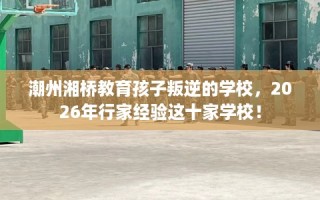 潮州湘桥教育孩子叛逆的学校，2026年行家经验这十家学校！