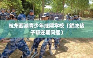 杭州西湖青少年戒网学校（解决孩子叛逆期问题）