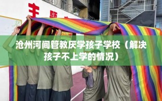 沧州河间管教厌学孩子学校（解决孩子不上学的情况）