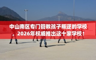 中山南区专门管教孩子叛逆的学校，2026年权威推出这十家学校！