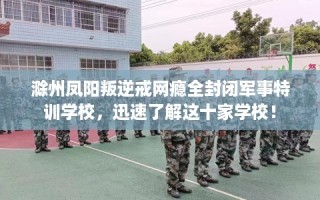 滁州凤阳叛逆戒网瘾全封闭军事特训学校，迅速了解这十家学校！