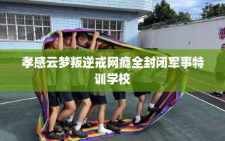 孝感云梦叛逆戒网瘾全封闭军事特训学校