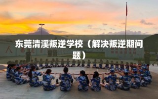 东莞清溪叛逆学校（解决叛逆期问题）