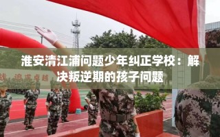 淮安清江浦问题少年纠正学校：解决叛逆期的孩子问题