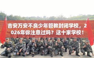 吉安万安不良少年管教封闭学校，2026年你注意过吗？这十家学校！