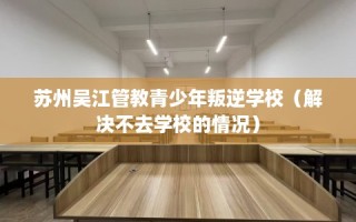苏州吴江管教青少年叛逆学校（解决不去学校的情况）