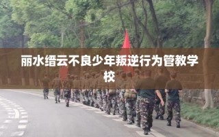 丽水缙云不良少年叛逆行为管教学校