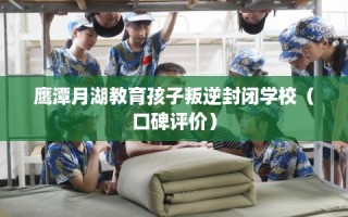 鹰潭月湖教育孩子叛逆封闭学校（口碑评价）