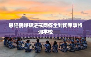 恩施鹤峰叛逆戒网瘾全封闭军事特训学校