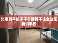 北京昌平孩子不听话管不住全封闭特训学校