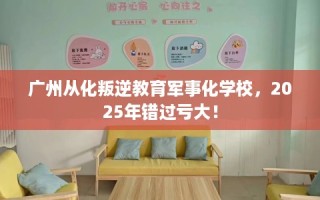 广州从化叛逆教育军事化学校，2025年错过亏大！