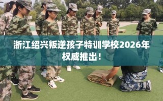 浙江绍兴叛逆孩子特训学校2026年权威推出！