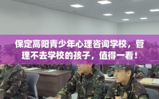 保定高阳青少年心理咨询学校，管理不去学校的孩子，值得一看！
